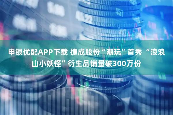 申银优配APP下载 捷成股份“潮玩”首秀 “浪浪山小妖怪”衍生品销量破300万份