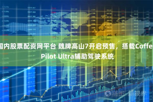国内股票配资网平台 魏牌高山7开启预售，搭载Coffee Pilot Ultra辅助驾驶系统