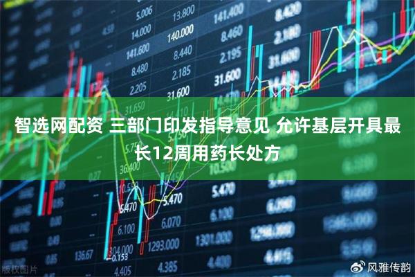 智选网配资 三部门印发指导意见 允许基层开具最长12周用药长处方