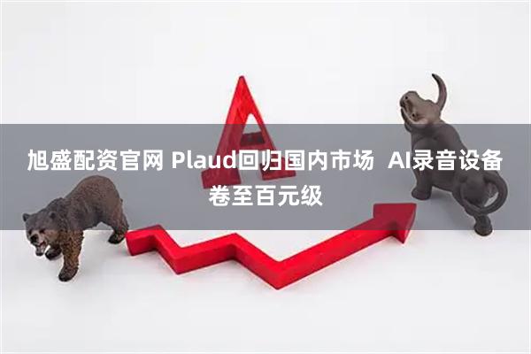 旭盛配资官网 Plaud回归国内市场  AI录音设备卷至百元级