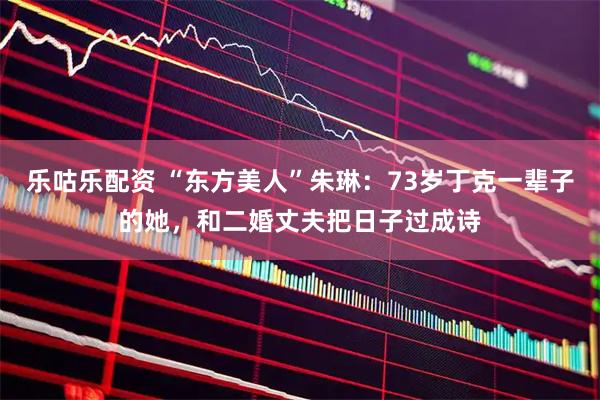 乐咕乐配资 “东方美人”朱琳：73岁丁克一辈子的她，和二婚丈夫把日子过成诗