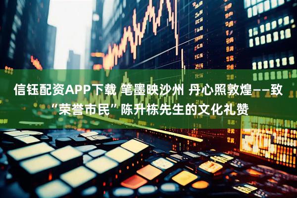 信钰配资APP下载 笔墨映沙州 丹心照敦煌——致“荣誉市民”陈升栋先生的文化礼赞