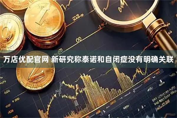 万店优配官网 新研究称泰诺和自闭症没有明确关联