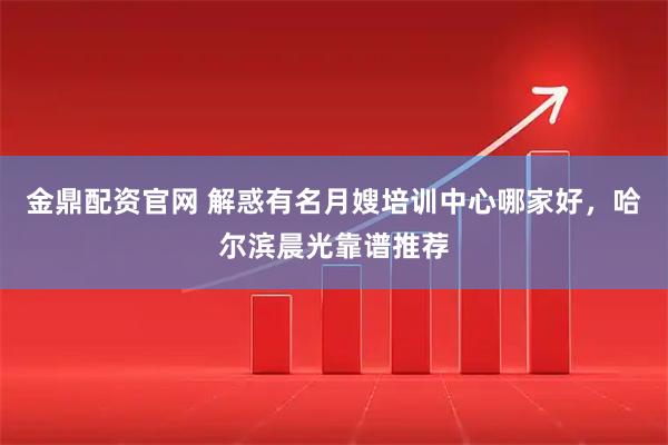 金鼎配资官网 解惑有名月嫂培训中心哪家好，哈尔滨晨光靠谱推荐