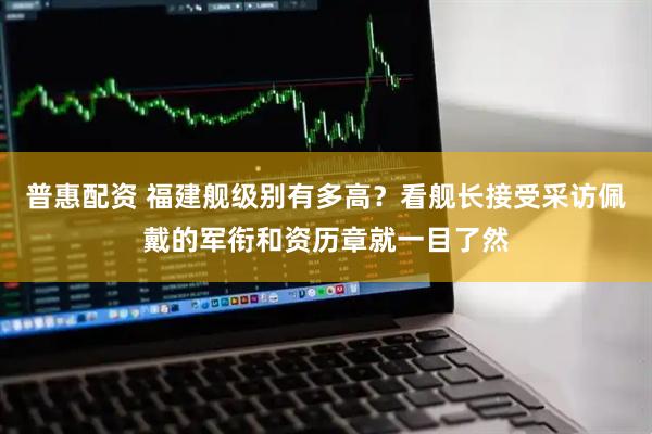 普惠配资 福建舰级别有多高？看舰长接受采访佩戴的军衔和资历章就一目了然