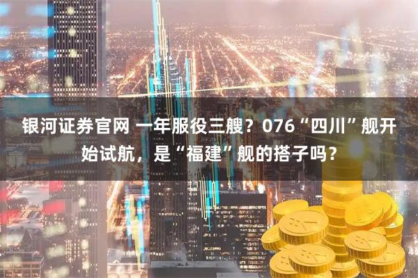 银河证券官网 一年服役三艘？076“四川”舰开始试航，是“福建”舰的搭子吗？