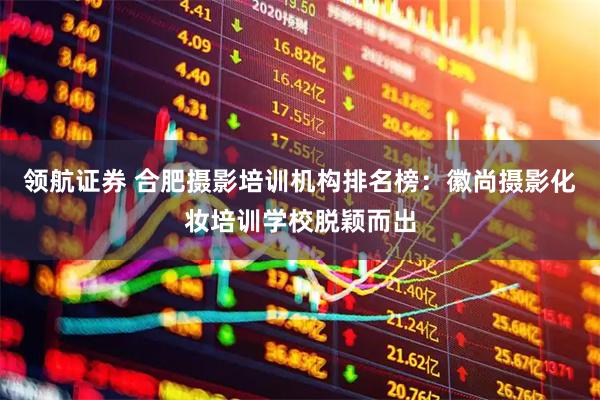 领航证券 合肥摄影培训机构排名榜：徽尚摄影化妆培训学校脱颖而出