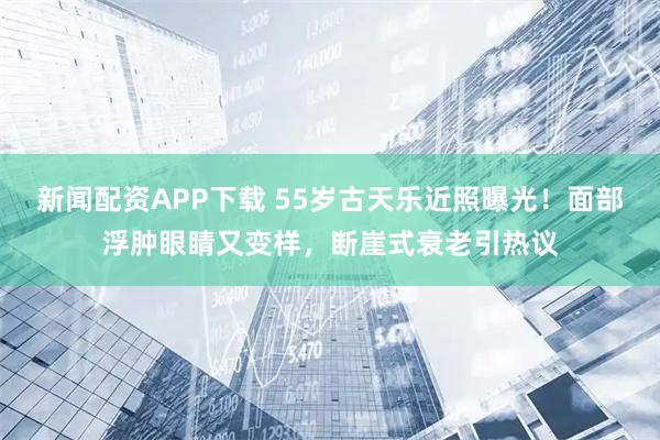 新闻配资APP下载 55岁古天乐近照曝光！面部浮肿眼睛又变样，断崖式衰老引热议