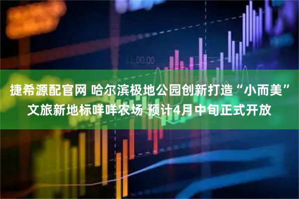 捷希源配官网 哈尔滨极地公园创新打造“小而美”文旅新地标咩咩农场 预计4月中旬正式开放