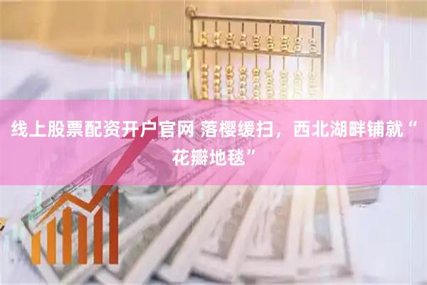 线上股票配资开户官网 落樱缓扫，西北湖畔铺就“花瓣地毯”