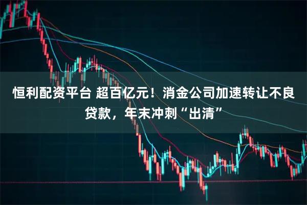 恒利配资平台 超百亿元！消金公司加速转让不良贷款，年末冲刺“出清”