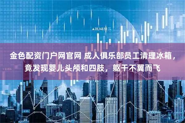 金色配资门户网官网 成人俱乐部员工清理冰箱，竟发现婴儿头颅和四肢，躯干不翼而飞