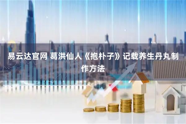 易云达官网 葛洪仙人《抱朴子》记载养生丹丸制作方法