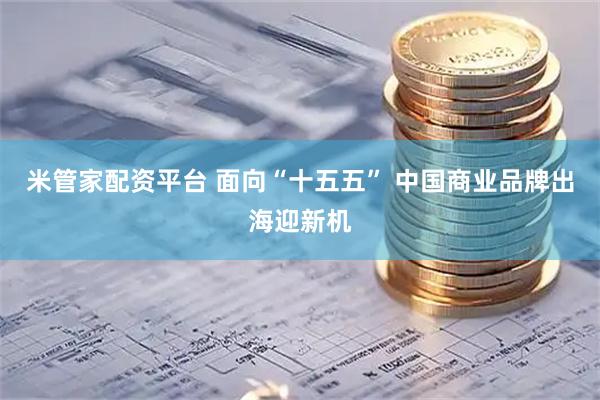 米管家配资平台 面向“十五五” 中国商业品牌出海迎新机