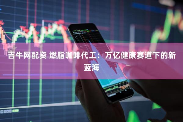 吉牛网配资 燃脂咖啡代工：万亿健康赛道下的新蓝海
