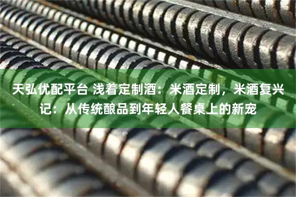 天弘优配平台 浅着定制酒：米酒定制，米酒复兴记：从传统酿品到年轻人餐桌上的新宠