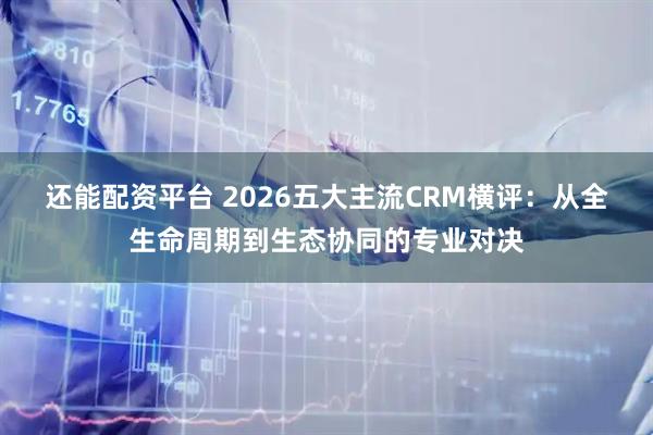 还能配资平台 2026五大主流CRM横评：从全生命周期到生态协同的专业对决