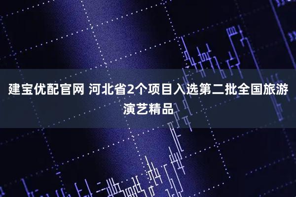 建宝优配官网 河北省2个项目入选第二批全国旅游演艺精品