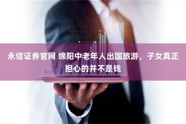 永信证券官网 绵阳中老年人出国旅游，子女真正担心的并不是钱