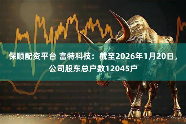 保顺配资平台 富特科技：截至2026年1月20日，公司股东总户数12045户