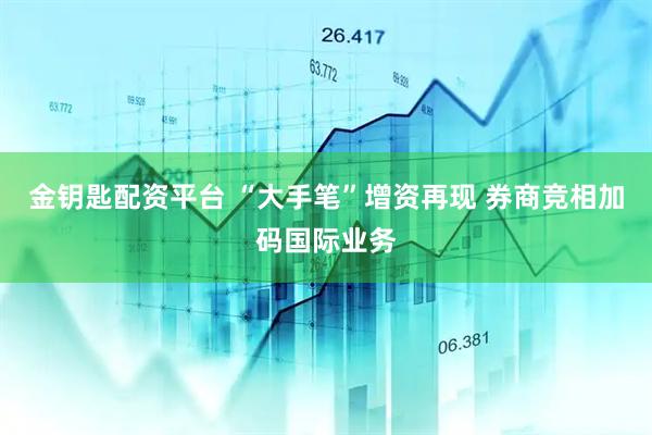 金钥匙配资平台 “大手笔”增资再现 券商竞相加码国际业务