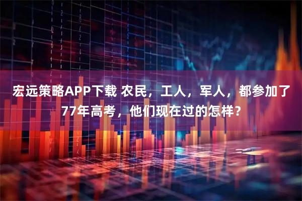 宏远策略APP下载 农民，工人，军人，都参加了77年高考，他们现在过的怎样？