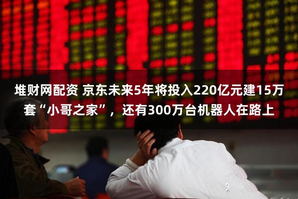 堆财网配资 京东未来5年将投入220亿元建15万套“小哥之家”，还有300万台机器人在路上