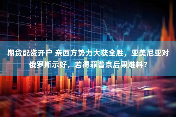 期货配资开户 亲西方势力大获全胜，亚美尼亚对俄罗斯示好，若得罪普京后果难料？