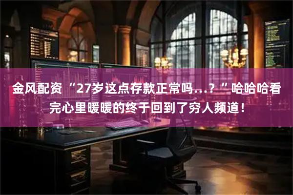 金风配资 “27岁这点存款正常吗…？”哈哈哈看完心里暖暖的终于回到了穷人频道！