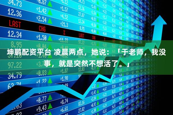 坤鹏配资平台 凌晨两点，她说：「于老师，我没事，就是突然不想活了。」
