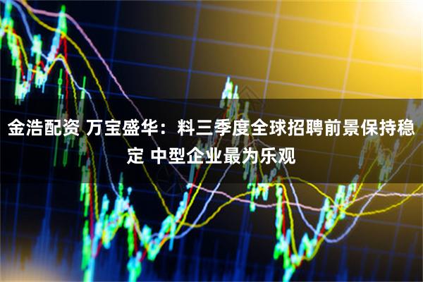 金浩配资 万宝盛华：料三季度全球招聘前景保持稳定 中型企业最为乐观